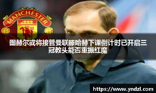 图赫尔或将接管曼联滕哈赫下课倒计时已开启三冠教头能否重振红魔