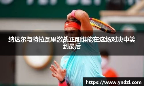 纳达尔与特拉瓦里激战正酣谁能在这场对决中笑到最后
