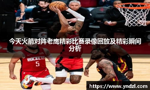 今天火箭对阵老鹰精彩比赛录像回放及精彩瞬间分析