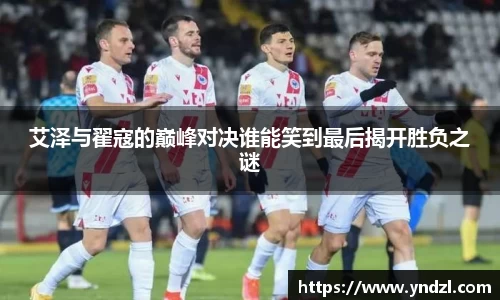 艾泽与翟寇的巅峰对决谁能笑到最后揭开胜负之谜